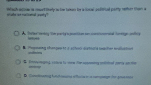 Which action is most likely to be taken by a local political party rather than a
state or national party?
A. Determining the party's position on controversial foreign policy
issues
B. Proposing changes to a school district's teacher evalluation
polioies
C. Encouraging vsters to new the opposing political parly as the
anemy
D. foskdinating fundiraising efforts in a camaige for governca