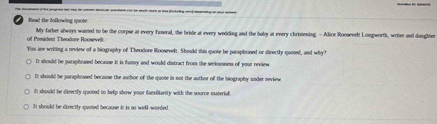 Queston I0: 1064970
The movement of the progress bor may be uneven because questions can be worth more or less (including zero) depending on your answen
Read the following quote:
My father always wanted to be the corpse at every funeral, the bride at every wedding and the baby at every christening. - Alice Roosevelt Longworth, writer and daughter
of President Theodore Roosevelt.
You are writing a review of a biography of Theodore Roosevelt. Should this quote be paraphrased or directly quoted, and why?
It should be paraphrased because it is funny and would distract from the seriousness of your review.
It should be paraphrased because the author of the quote is not the author of the biography under review.
It should be directly quoted to help show your familiarity with the source material.
It should be directly quoted because it is so well-worded.