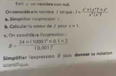 Soit un nombre non nul.
On considère le nombre / tel que : I=frac x^3* (x^4)^4* x^0x^5(x^7)^2
a. Simplifier rexpression / .
b. Calculer la vaieur de / pour x=1. 
c. On considère l'expression :
B=frac 24* (1000)^5* 0,1* 2(0,001)^2
Simplifier l'expression B puis donner sa notation
scientifique.