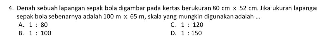 Denah sebuah lapangan sepak bola digambar pada kertas berukuran 80cm* 52cm. Jika ukuran lapanga
sepak bola sebenarnya adalah 100m* 65m , skala yang mungkin digunakan adalah ...
A. 1:80 C. 1:120
B. 1:100 D. 1:150