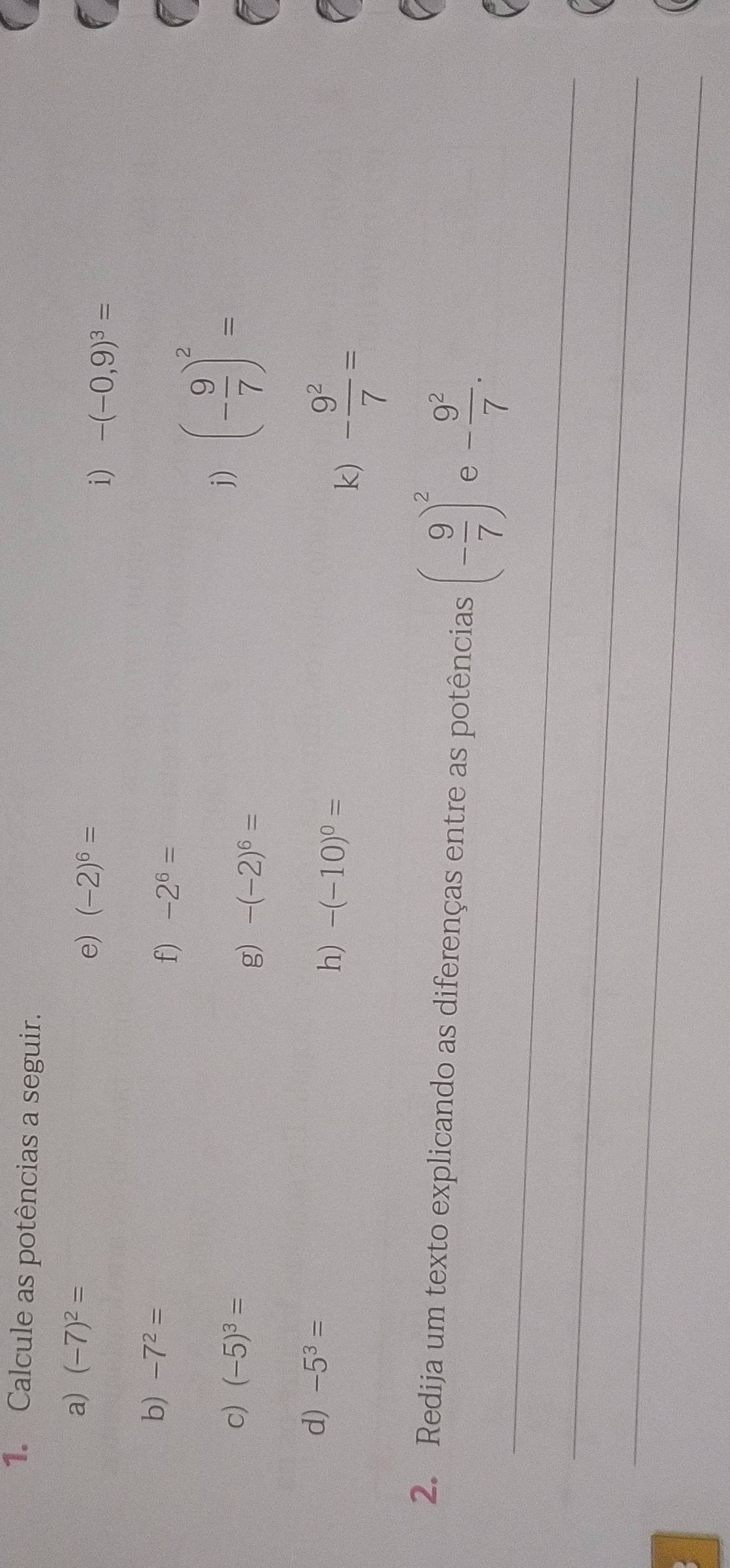 Calcule as potências a seguir. 
a) (-7)^2= e) (-2)^6=
i) -(-0,9)^3=
b) -7^2=
f) -2^6=
c) (-5)^3=
j) (- 9/7 )^2=
g) -(-2)^6=
d) -5^3=
h) -(-10)^0=
k) - 9^2/7 =
_ 
2. Redija um texto explicando as diferenças entre as potências (- 9/7 )^2 e - 9^2/7 . 
_ 
_