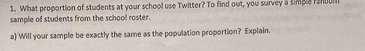 What proportion of students at your school use Twitter? To find out, you survey a simple randui 
sample of students from the school roster. 
a) Will your sample be exactly the same as the population proportion? Explain.