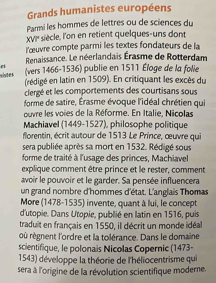 Grands humanistes européens 
Parmi les hommes de lettres ou de sciences du 
XVI^e siècle, Ion en retient quelques-uns dont 
l'œuvre compte parmi les textes fondateurs de la 
Renaissance. Le néerlandais Érasme de Rotterdam 
es 
nistes (vers 1466-1536) publie en 1511 Éloge de la folie 
(rédigé en latin en 1509). En critiquant les excès du 
clergé et les comportements des courtisans sous 
forme de satire, Érasme évoque l'idéal chrétien qui 
ouvre les voies de la Réforme. En Italie, Nicolas 
Machiavel (1449-1527), philosophe politique 
florentin, écrit autour de 1513 Le Prince, œuvre qui 
sera publiée après sa mort en 1532. Rédigé sous 
forme de traité à l'usage des princes, Machiavel 
explique comment être prince et le rester, comment 
avoir le pouvoir et le garder. Sa pensée influencera 
un grand nombre d'hommes d’état. L’anglais Thomas 
More (1478-1535) invente, quant à lui, le concept 
dutopie. Dans Utopie, publié en latin en 1516, puis 
traduit en français en 1550, il décrit un monde idéal 
où règnent l'ordre et la tolérance. Dans le domaine 
scientifique, le polonais Nicolas Copernic (1473- 
1543) développe la théorie de l'héliocentrisme qui 
sera à l'origine de la révolution scientifique moderne.