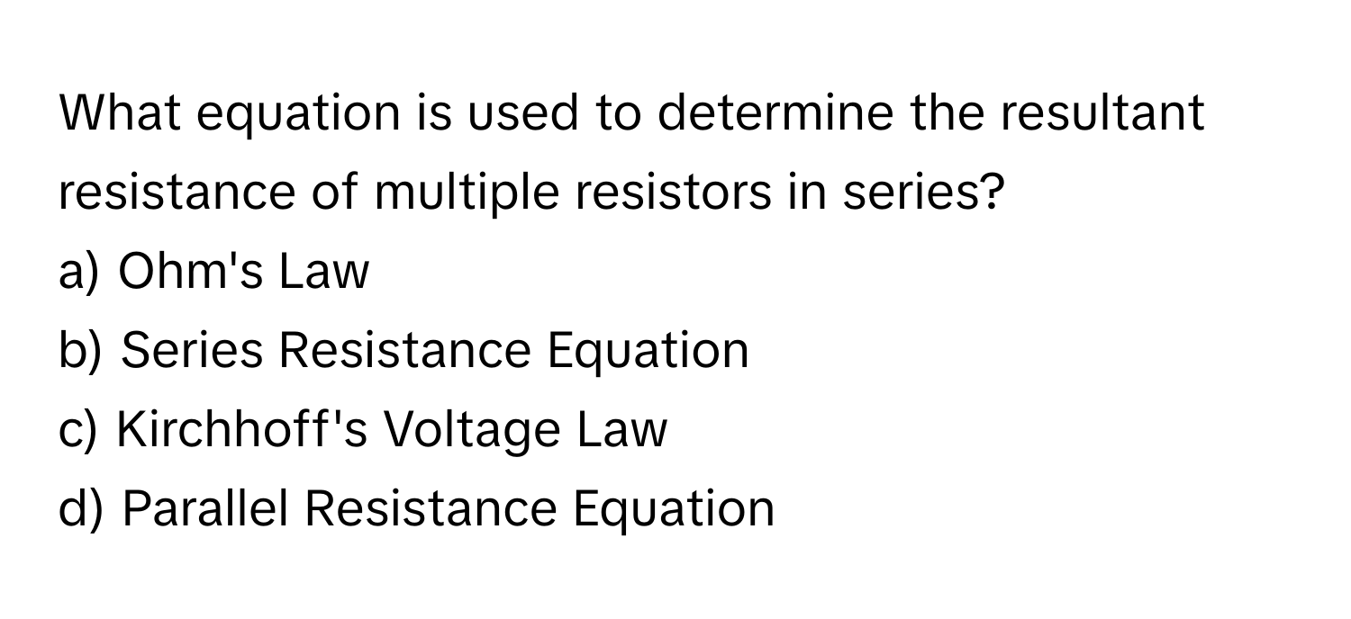 What equation is used to determine the resultant resistance of multiple resistors in series?
a) Ohm's Law
b) Series Resistance Equation
c) Kirchhoff's Voltage Law
d) Parallel Resistance Equation