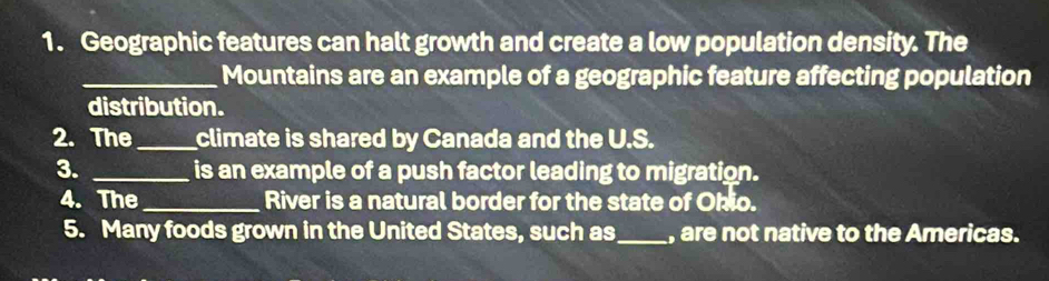 Geographic features can halt growth and create a low population density. The 
_Mountains are an example of a geographic feature affecting population 
distribution. 
2. The_ climate is shared by Canada and the U.S. 
3. _is an example of a push factor leading to migration. 
4. The_ River is a natural border for the state of Ohio. 
5. Many foods grown in the United States, such as_ , are not native to the Americas.