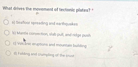 What drives the movement of tectonic plates? *
a) Seafloor spreading and earthquakes
b) Mantle conyection, slab pull, and ridge push
c) Volcanic eruptions and mountain building
d) Folding and crumpling of the crust