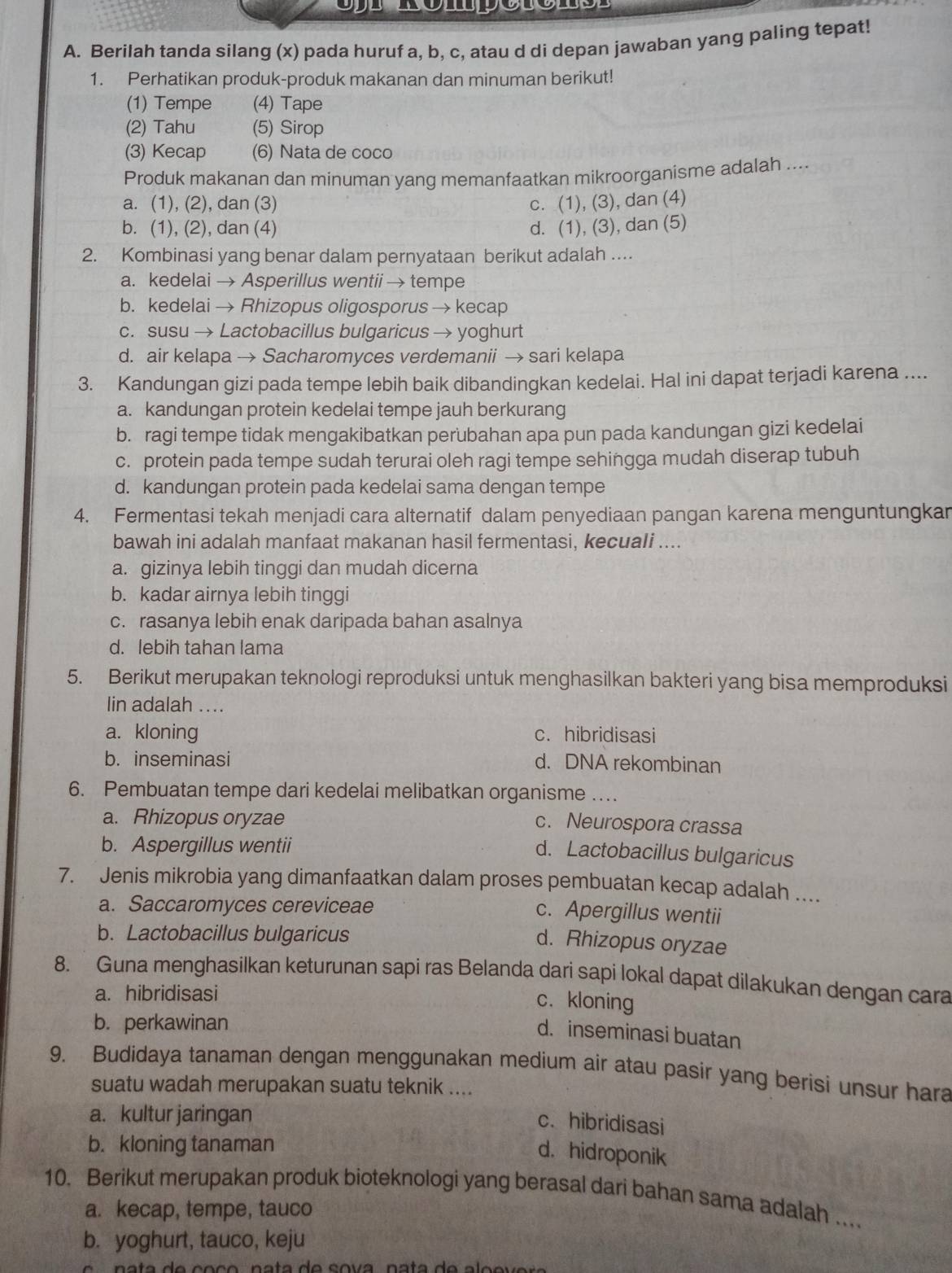 Berilah tanda silang (x) pada huruf a, b, c, atau d di depan jawaban yang paling tepat!
1. Perhatikan produk-produk makanan dan minuman berikut!
(1) Tempe (4) Tape
(2) Tahu (5) Sirop
(3) Kecap (6) Nata de coco
Produk makanan dan minuman yang memanfaatkan mikroorganisme adalah ....
a. (1), (2), dan (3) c. (1), (3), dan (4)
b. (1), (2), dan (4) d. (1), (3), dan (5)
2. Kombinasi yang benar dalam pernyataan berikut adalah ....
a. kedelai → Asperillus wentii → tempe
b. kedelai → Rhizopus oligosporus → kecap
c. susu → Lactobacillus bulgaricus → yoghurt
d. air kelapa → Sacharomyces verdemanii → sari kelapa
3. Kandungan gizi pada tempe lebih baik dibandingkan kedelai. Hal ini dapat terjadi karena ....
a. kandungan protein kedelai tempe jauh berkurang
b. ragi tempe tidak mengakibatkan perubahan apa pun pada kandungan gizi kedelai
c. protein pada tempe sudah terurai oleh ragi tempe sehingga mudah diserap tubuh
d. kandungan protein pada kedelai sama dengan tempe
4. Fermentasi tekah menjadi cara alternatif dalam penyediaan pangan karena menguntungkan
bawah ini adalah manfaat makanan hasil fermentasi, kecuali ....
a. gizinya lebih tinggi dan mudah dicerna
b. kadar airnya lebih tinggi
c. rasanya lebih enak daripada bahan asalnya
d. lebih tahan lama
5. Berikut merupakan teknologi reproduksi untuk menghasilkan bakteri yang bisa memproduksi
lin adalah ...
a. kloning c. hibridisasi
b. inseminasi d. DNA rekombinan
6. Pembuatan tempe dari kedelai melibatkan organisme ….
a. Rhizopus oryzae
c. Neurospora crassa
b. Aspergillus wentii
d. Lactobacillus bulgaricus
7. Jenis mikrobia yang dimanfaatkan dalam proses pembuatan kecap adalah ....
a. Saccaromyces cereviceae
c. Apergillus wentii
b. Lactobacillus bulgaricus
d. Rhizopus oryzae
8. Guna menghasilkan keturunan sapi ras Belanda dari sapi lokal dapat dilakukan dengan cara
a. hibridisasi
c. kloning
b. perkawinan
d. inseminasi buatan
9. Budidaya tanaman dengan menggunakan medium air atau pasir yang berisi unsur hara
suatu wadah merupakan suatu teknik ....
a. kultur jaringan
c. hibridisasi
b. kloning tanaman
d. hidroponik
10. Berikut merupakan produk bioteknologi yang berasal dari bahan sama adalah ..
a. kecap, tempe, tauco
b. yoghurt, tauco, keju