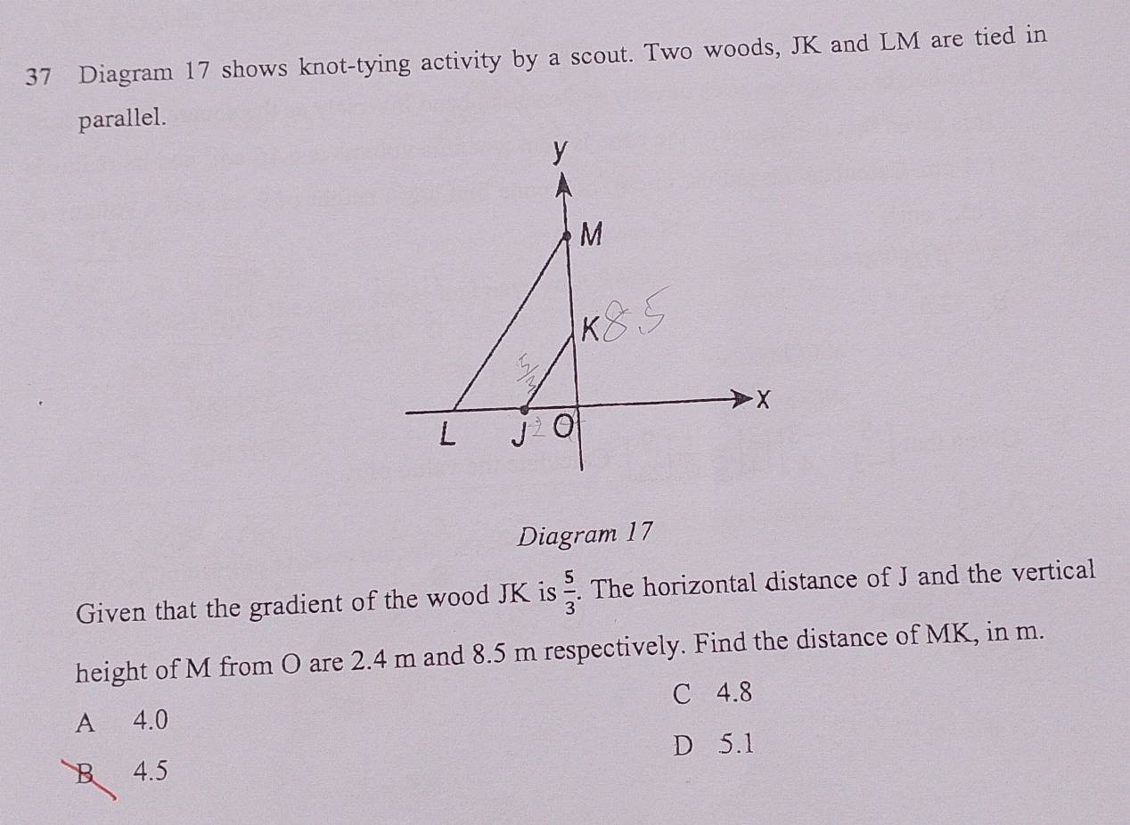 Diagram 17 shows knot-tying activity by a scout. Two woods, JK and LM are tied in
parallel.
Diagram 17
Given that the gradient of the wood JK is  5/3 . The horizontal distance of J and the vertical
height of M from O are 2.4 m and 8.5 m respectively. Find the distance of MK, in m.
C 4.8
A 4.0
D 5.1
B 4.5