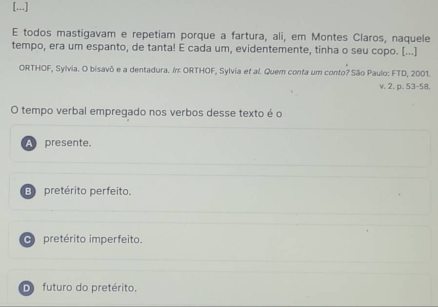 [...]
E todos mastigavam e repetiam porque a fartura, ali, em Montes Claros, naquele
tempo, era um espanto, de tanta! E cada um, evidentemente, tinha o seu copo. [...]
ORTHOF, Sylvia. O bisavô e a dentadura. /n: ORTHOF, Sylvia et al. Quem conta um conto? São Paulo: FTD, 2001.
v. 2. p. 53-58.
O tempo verbal empregado nos verbos desse texto é o
A presente.
B pretérito perfeito.
C pretérito imperfeito.
D futuro do pretérito.