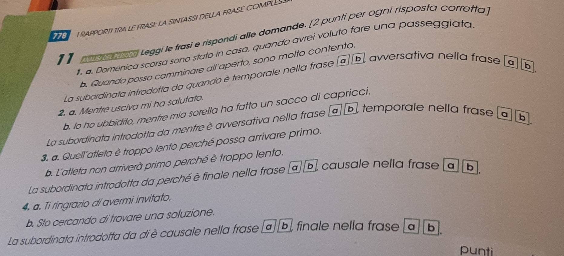 778 I RAPPORTI TRA LE FRASI: LA SINTASSI DELLA FRASE COMPLESS
11 nispaan Leggi le frasi e rispondi alle domande. [2 punti per ogni risposta corretta]
1. a. Domenica scorsa sono stato in casa, quando avrei voluto fare una passeggiata
b. Quando posso camminare all’aperto, sono molto contento.
La subordinata introdotta da quando è temporale nella frase ab, avversativa nella frase a b,
2. a. Mentre usciva mi ha salutato.
b. Io ho ubbidito, mentre mia sorella ha fatto un sacco di capricci.
La subordinata introdotta da mentre è avversativa nella frase ª b, temporale nella frase a
b
3. a. Quell'atleta è troppo lento perché possa arrivare primo.
b. L'atleta non arriverà primo perché è troppo lento.
La subordinata introdotta da perché è finale nella frase a b, causale nella frase a b.
4. a. Ti ringrazio di avermi invitato.
b. Sto cercando di trovare una soluzione.
La subordinata introdotta da diè causale nella frase ab, finale nella frase ab.
punti