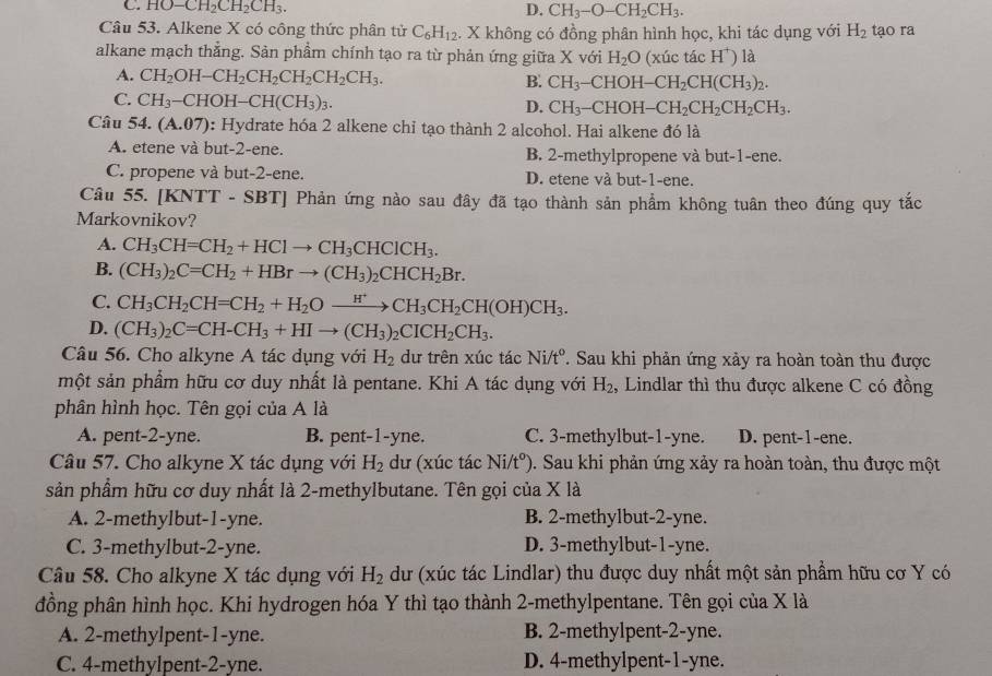 C. HO-CH_2CH_2CH_3. D. CH_3-O-CH_2CH_3.
Câu 53. Alkene X có công thức phân tử C_6H_12 4. X không có đồng phân hình học, khi tác dụng với H_2 tạo ra
alkane mạch thẳng. Sản phẩm chính tạo ra từ phản ứng giữa X với H_2O (xúc tác H^+ ) là
A. CH_2OH-CH_2CH_2CH_2CH_2CH_3. B. CH_3-CHOH-CH_2CH(CH_3)_2.
C. CH_3-CHOH-CH(CH_3)_3.
D. CH_3-CHOH-CH_2CH_2CH_2CH_3.
Câu 54.(A.07) : Hydrate hóa 2 alkene chỉ tạo thành 2 alcohol. Hai alkene đó là
A. etene và but-2-ene. B. 2-methylpropene và but-1-ene.
C. propene và but-2-ene. D. etene và but-1-ene.
Câu 55. [KNTT-SBT] Phản ứng nào sau đây đã tạo thành sản phẩm không tuân theo đúng quy tắc
Markovnikov?
A. CH_3CH=CH_2+HClto CH_3CHClCH_3.
B. (CH_3)_2C=CH_2+HBrto (CH_3)_2CHCH_2Br.
C. CH_3CH_2CH=CH_2+H_2Oxrightarrow H^+CH_3CH_2CH(OH)CH_3.
D. (CH_3)_2C=CH-CH_3+HIto (CH_3)_2CICH_2CH_3.
Câu 56. Cho alkyne A tác dụng với H_2 dư trên xúc tác Ni/t°. Sau khi phản ứng xảy ra hoàn toàn thu được
một sản phẩm hữu cơ duy nhất là pentane. Khi A tác dụng với H_2 , Lindlar thì thu được alkene C có đồng
phân hình học. Tên gọi của A là
A. pent-2-yne. B. pent-1-yne. C. 3-methylbut-1-yne. D. pent-1-ene.
Câu 57. Cho alkyne X tác dụng với H_2 dư (xúc tác Ni/tº). Sau khi phản ứng xảy ra hoàn toàn, thu được một
sản phẩm hữu cơ duy nhất là 2-methylbutane. Tên gọi của X là
A. 2-methylbut-1-yne. B. 2-methylbut-2-yne.
C. 3-methylbut-2-yne. D. 3-methylbut-1-yne.
Câu 58. Cho alkyne X tác dụng với H_2 du (xúc tác Lindlar) thu được duy nhất một sản phẩm hữu cơ Y có
đồng phân hình học. Khi hydrogen hóa Y thì tạo thành 2-methylpentane. Tên gọi của X là
A. 2-methylpent-1-yne. B. 2-methylpent-2-yne.
C. 4-methylpent-2-yne. D. 4-methylpent-1-yne.