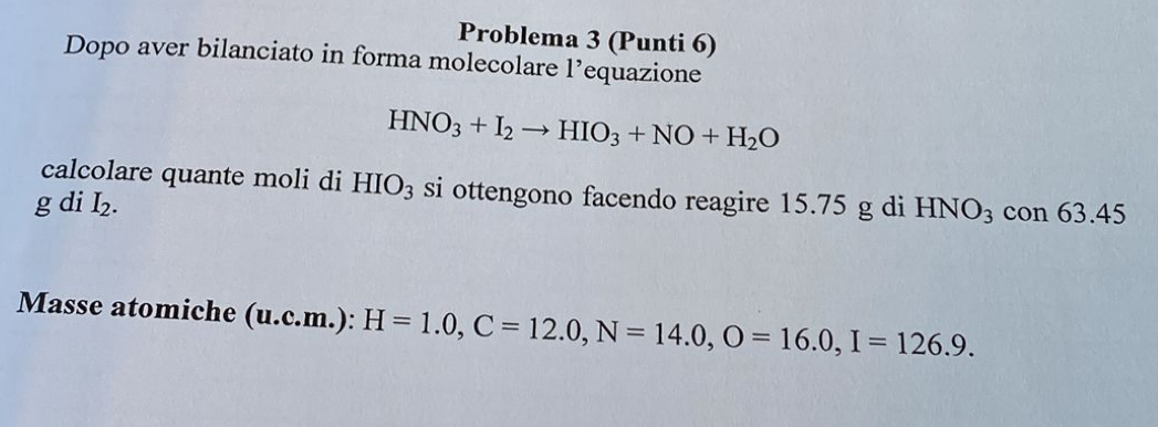 Problema 3 (Punti 6) 
Dopo aver bilanciato in forma molecolare l’equazione
HNO_3+I_2to HIO_3+NO+H_2O
calcolare quante moli di HIO_3 si ottengono facendo reagire 15.75 g di HNO_3 con 63 .45
gdiI_2. 
Masse atomiche (u.c.m.) : H=1.0, C=12.0, N=14.0, O=16.0, I=126.9.