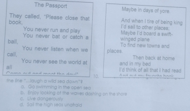 The Passport Maybe in days of yore.
They called, "Please close that And when I tire of being king
book. I'd sail to other places:
You never run and play Maybe I'd board a swift-
You never bat or catch a winged plane
ball, To find new towns and
You never listen when we
call, places.
Then back at home
You never see the world at and in my bed
all I'd think of all that I had read
the line "...laugh a wild sea down'? 10. A nid a t an facianite haal
a. Go swimming in the open sea
b. Enjoy looking at the waves dashing on the shore
c. Live dangerously
d. Sail the high seas unafrald