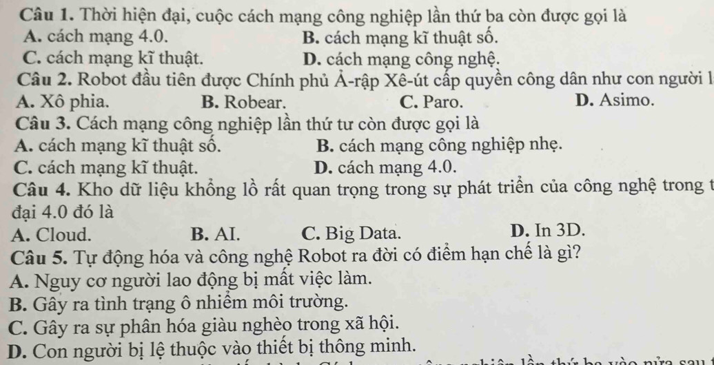 Thời hiện đại, cuộc cách mạng công nghiệp lần thứ ba còn được gọi là
A. cách mạng 4.0. B. cách mạng kĩ thuật số.
C. cách mạng kĩ thuật. D. cách mạng công nghệ.
Câu 2. Robot đầu tiên được Chính phủ Ả-rập Xê-út cấp quyền công dân như con người l
A. Xô phia. B. Robear. C. Paro. D. Asimo.
Câu 3. Cách mạng công nghiệp lần thứ tư còn được gọi là
A. cách mạng kĩ thuật số. B. cách mạng công nghiệp nhẹ.
C. cách mạng kĩ thuật. D. cách mạng 4.0.
Câu 4. Kho dữ liệu khổng lồ rất quan trọng trong sự phát triển của công nghệ trong t
đại 4.0 đó là
A. Cloud. B. AI. C. Big Data. D. In 3D.
Câu 5. Tự động hóa và công nghệ Robot ra đời có điểm hạn chế là gì?
A. Nguy cơ người lao động bị mất việc làm.
B. Gây ra tình trạng ô nhiểm môi trường.
C. Gây ra sự phân hóa giàu nghèo trong xã hội.
D. Con người bị lệ thuộc vào thiết bị thông minh.