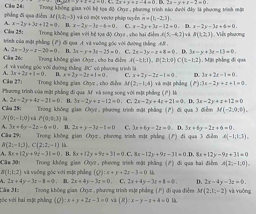 u-u B. 2x-y+z+2=0. C. 2x+y+z-4=0.D 2x-y+z-2=0.
Câu 24:  Trong không gian với hệ tọa độ Oxyz , phương trình nào dưới đây là phương trình mặt
phẳng đi qua điểm M(1;2;-3) và có một vectơ pháp tuyến vector n=(1;-2;3).
A. x-2y+3z+12=0. B. x-2y-3z-6=0. C. x-2y+3z-12=0. D. x-2y-3z+6=0.
Câu 25:  Trong không gian với hệ tọa độ Oxyz , cho hai điểm A(5;-4;2) và B(1;2;3). Viết phương
trình của mặt phẳng (P) đi qua A và vuông góc với đường thẳng AB .
A. 2x-3y-z-20=0 、 B. 3x-y+3z-25=0 C. 2x-3y-z+8=0. D. 3x-y+3z-13=0.
Câu 26:  Trong không gian Oxyz , cho ba điểm A(-1;1;1),B(2;1;0)C(1;-1;2). Mặt phẳng đi qua
A và vuông góc với đường thẳng BC có phương trình là
A. 3x+2z+1=0. B. x+2y-2z+1=0. C. x+2y-2z-1=0. D. 3x+2z-1=0.
Câu 27:  Trong không gian Oxyz, cho điểm M(2;-1;4) và mặt phẳng (P): 3x-2y+z+1=0.
Phương trình của mặt phẳng đi qua M và song song với mặt phẳng (P) là
A. 2x-2y+4z-21=0 B. 3x-2y+z-12=0 C. 2x-2y+4z+21=0. D. 3x-2y+z+12=0
Câu 28:  Trong không gian Oxyz, phương trình mặt phẳng (P) đi qua 3 điểm M(-2;0;0),
N(0;-1;0) và P(0;0;3) là
A. 3x+6y-2z-6=0. B. 2x+y-3z-1=0 C. 3x+6y-2z=0. D. 3x+6y-2z+6=0.
Câu 29:  Trong không gian Oxyz, phương trình mặt phẳng (P) đi qua 3 điểm A(-1;1;3),
B(2;-1;3),C(2;2;-1) là.
A. 8x+12y+9z-31=0 . B. 8x+12y+9z+31=0.C. 8x-12y+9z-31=0 .D. 8x+12y-9z+31=0
Câu 30:      Trong không gian Oxyz, phương trình mặt phẳng (P) đi qua hai điểm A(2;-1;0),
B(1;1;2) và vuông góc với mặt phẳng (Q): x+y+2z-3=0 là,
A. 2x+4y-3z-8=0 B. 2x+4y-3z=0. C. 2x+4y-3z+8=0. D. 2x-4y-3z=0.
Câu 31:     Trong không gian Oxyz , phương trình mặt phẳng (P) đi qua điểm M(2;1;-2) và vuông
góc với hai mặt phẳng (Q): x+y+2z-3=0 và (R): x-y-z+4=0 là.