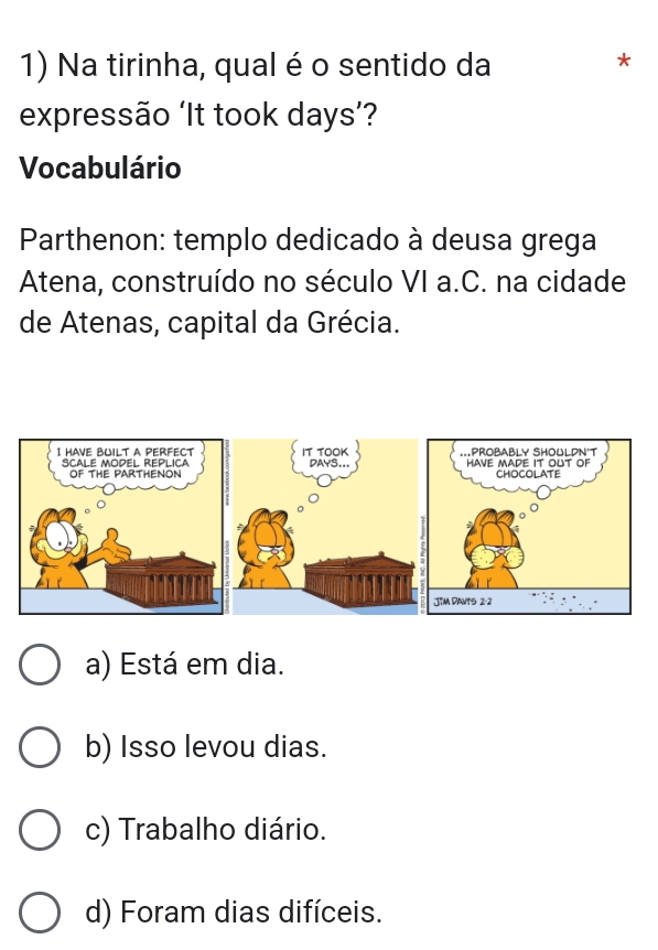 Na tirinha, qual é o sentido da
*
expressão ‘It took days’?
Vocabulário
Parthenon: templo dedicado à deusa grega
Atena, construído no século VI a.C. na cidade
de Atenas, capital da Grécia.
a) Está em dia.
b) Isso levou dias.
c) Trabalho diário.
d) Foram dias difíceis.