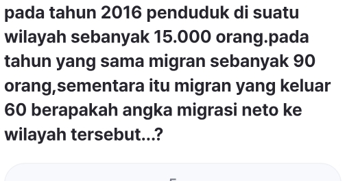 pada tahun 2016 penduduk di suatu 
wilayah sebanyak 15.000 orang.pada 
tahun yang sama migran sebanyak 90
orang,sementara itu migran yang keluar
60 berapakah angka migrasi neto ke 
wilayah tersebut...?