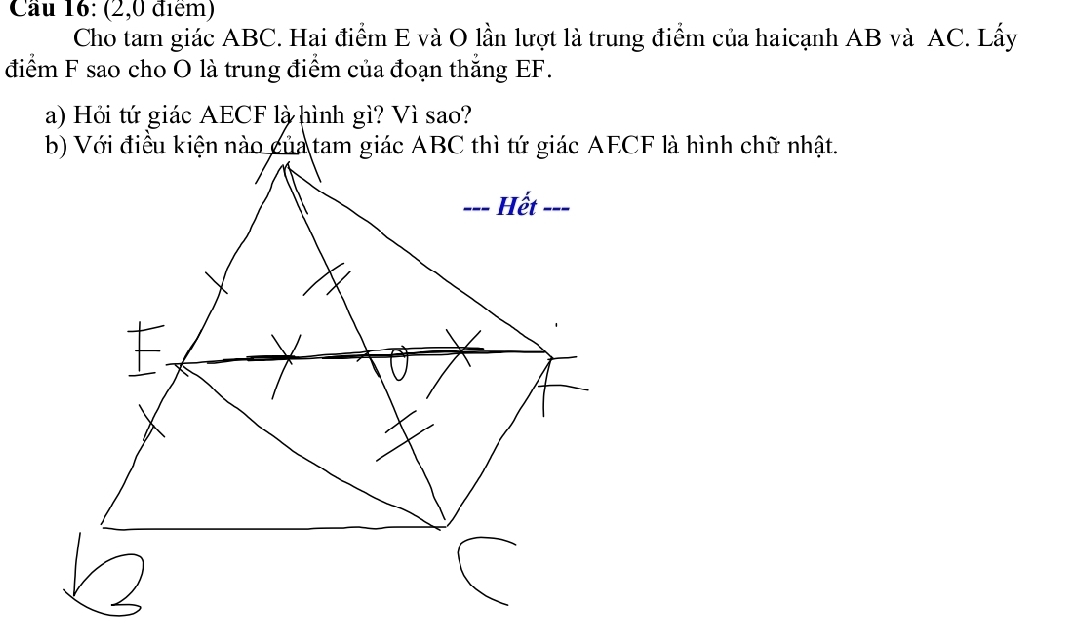 Cầu 16: (2,0 điểm) 
Cho tam giác ABC. Hai điểm E và O lần lượt là trung điểm của haicạnh AB và AC. Lấy 
điểm F sao cho O là trung điểm của đoạn thắng EF. 
a) Hỏi tứ giác AECF là hình gì? Vì sao?