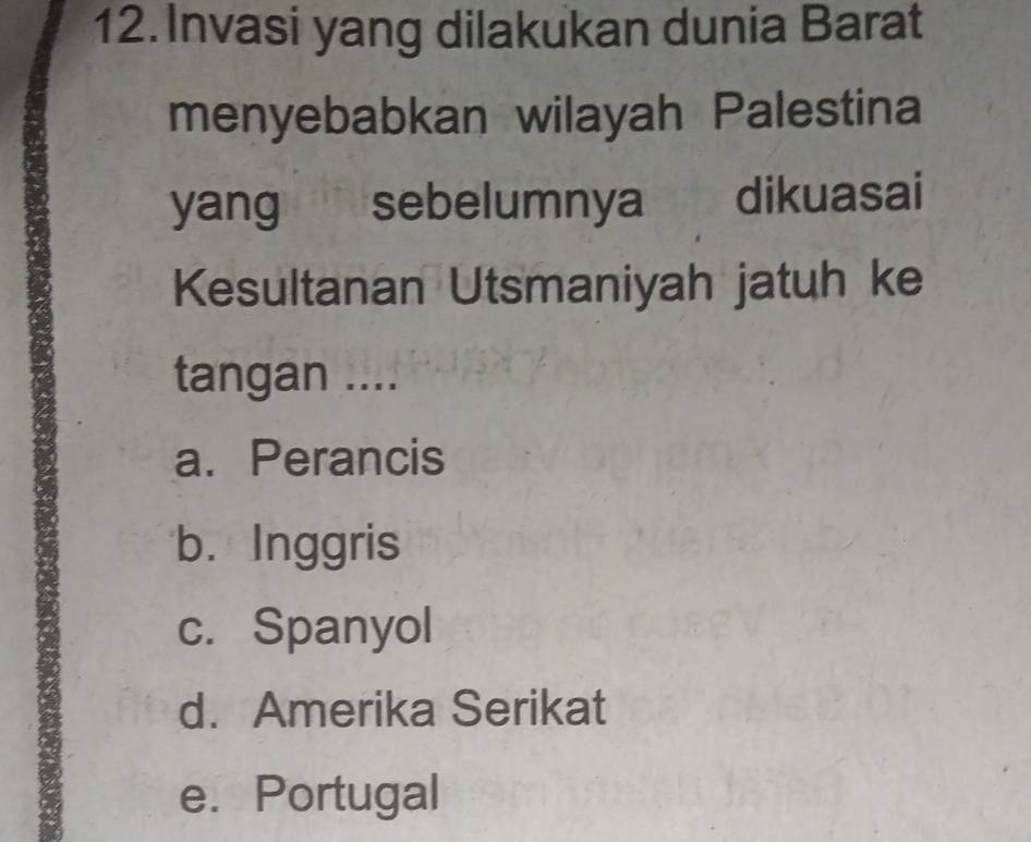 Invasi yang dilakukan dunia Barat
menyebabkan wilayah Palestina
yang sebelumnya dikuasai
Kesultanan Utsmaniyah jatuh ke
tangan ....
a. Perancis
b. Inggris
c. Spanyol
d. Amerika Serikat
e. Portugal