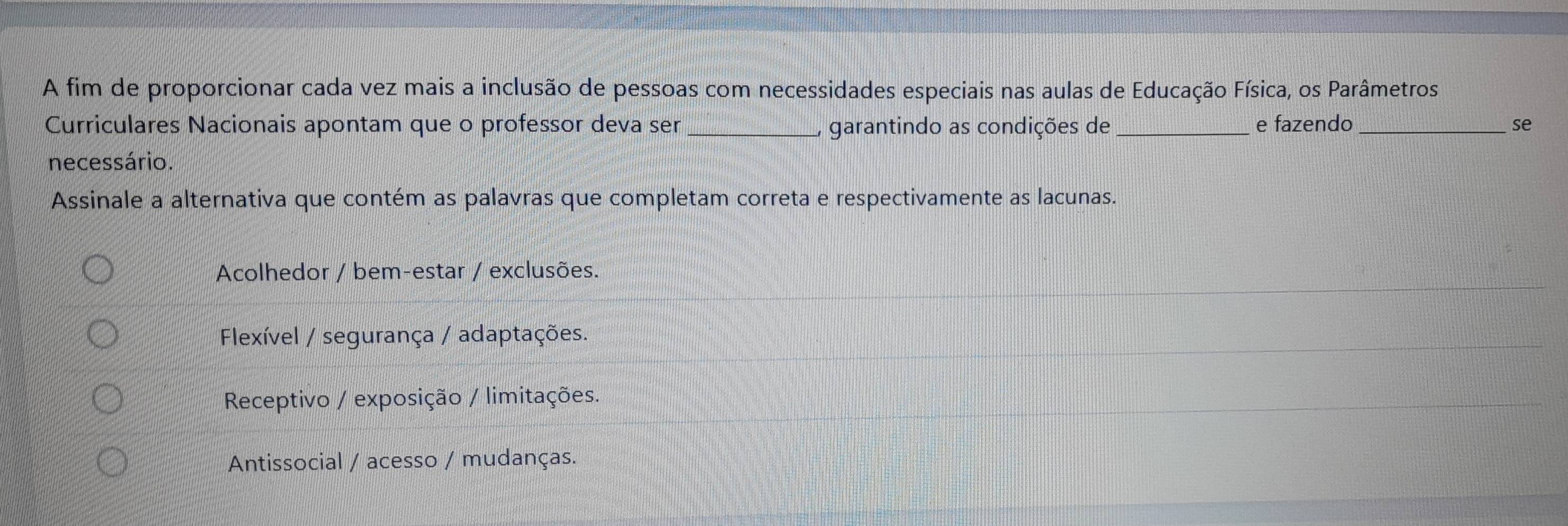 A fim de proporcionar cada vez mais a inclusão de pessoas com necessidades especiais nas aulas de Educação Física, os Parâmetros
Curriculares Nacionais apontam que o professor deva ser _garantindo as condições de _e fazendo_
se
necessário.
Assinale a alternativa que contém as palavras que completam correta e respectivamente as lacunas.
Acolhedor / bem-estar / exclusões.
Flexível / segurança / adaptações.
Receptivo / exposição / limitações.
Antissocial / acesso / mudanças.