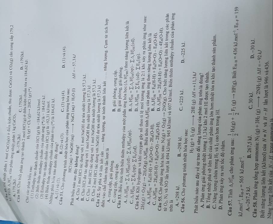 Cầu 49. Để nhiệt phân 1 mol CaCO₃(s) ở điều kiện chuẩn, thu được CaO(s) và CO_2(g) cần cung cấp 179,2
kJ. Tỉnh △ _rH_(29)^o của phản ứng nhiệt phân 1 kg CaCO_3.
A. 179,2kJ、 B. -179,2kJ. C. 1792kJ. D. -1792kJ.
Câu 50. Cho biết phản ứng tạo thành 2 mol HCl (g) ở điều kiện chuẩn tóa ra 184,62 kJ: H_2(g)+Cl_2(g)to 2HCl(g)(^*)
Cho các phát biểu sau:
(1) Enthalpy tạo thành chuẩn của HCl (g) là -184,62 kJ/mol.
(2) Biến thiên enthalpy chuẩn của phản ứng (^*)1dot a-184.62kJ
(3) Enthalpy tạo thành chuẩn của HCl (g) là −92,31 kJ/mol.
(4) Biến thiên enthalpy chuân của phản ứng (*) là 184,62 kJ.
Những phát biểu nào dưới đây đùng?
A. (1) và (2).
B. (2) và (3). C. (3) và (4). D. (1) v (∠ 4).
Cầu 51, Cho phương trình nhiệt hóa học của phản ứng trung hòa sau:
HCl(aq)+NaOH(aq)_  NaCl(aq)+H_2O(l) △ H=-57,3kJ
Phát biểu nào sau đây không đủng?
A. Cho 1 mol HCl tác dụng với 1 mol NaOH dư tỏa nhiệt lượng là 57,3 kJ.
B. Cho HCl dư tác dụng với 1 mol NaOH thu nhiệt lượng là 57,3 kJ.
C. Cho 1 mol HCl tác dụng với 1 mol NaOH tóa nhiệt lượng là 57,3 kJ.
D. Cho 2 mol HCl tác dụng với NaOH dư tỏa nhiệt lượng là 57,3 kJ.
Câu 52. Sự phá vỡ liên kết cản ..... năng lượng, sự hình thành liên kết ...... năng lượng. Cụm từ tích hợp
điền vào chỗ chẩm trên lần lượt là
A. cung cấp, giải phóng
B. giải phóng, cung cấp.
C. cung cấp, cung cấp. D. giải phóng, giài phóng.
Câu 53. Biểu thức tỉnh biển thiên enthalpy của một phần ứng hóa học (△ _rH_(298)^o) theo năng lượng liên kết là
A. △ _rH_(298)°=sumlimits △ _rH_(298)°(cd)-sumlimits △ _rH_(298)°(sp). B. △ _rH_(298)°=sumlimits △ _rH_(298)°(sp)-sumlimits △ _iH_(298)°(cd).
C. △ _rH_(298)°=sumlimits E_b(sp)-sumlimits E_b(cd).
D. △ _rH_(298)°=sumlimits E_b(cd)-sumlimits E_b(sp).
Câu 54. Khí hydrogen và khí oxygen gây nổ theo ti lệ mol tương ứng là 2:1 khi xảy ra phản ứng như sau:
2H_2(g)+O_2(g)to 2H_2O(g) △ _rH_(29)^o 3. Biểu thức tính ∆H của phản ứng theo năng lượng liên kết là
A.
C. △ _rH_(298)°=E_b(H-H)+E_b(O=O)-2E_b(O-H).
△ _rH_(298)°=2E_b(H-H)+E_b(O=O)-2E_b(O-H). B. △ _rH_(298)°=E_b(H-H)+E_b(O=O)-E_b(O-H).
D.
Câu 55. Cho phản ứng hóa học sau: N_2(g)+O_2(g)to 2NO(g) △ _rH_(298)°=2E_b(H-H)+E_b(O=O)-4E_b(O-H).. Cho biết năng lượng liên kết trong các phân
tử O_2,N_2 và NO lần lượt là 494 kJ/mol; 945 kJ/mol và 607 kJ/mol. Biến thiên enthalpy chuẩn của phản ứng
trên là
A. +298 kJ. B. --298 kJ. C. +225 kJ. D. -225 kJ.
Câu 56. Cho phương trình nhiệt hóa học sau:
H_2(g)+I_2(g)to 2HI (g) △ H=+11,3kJ
Phát biểu nào sau đây về sự trao đổi năng lượng của phản ứng trên là đúng?
A. Phản ứng giải phóng nhiệt lượng 11,3 kJ khi 2 mol HI được tạo thành.
B. Tổng nhiệt phá vỡ liên kết của chất phản ứng lớn hơn nhiệt tỏa ra khi tạo thành sản phầm.
C. Năng lượng chứa trong H_2 và I_2 cao hon trong HI.
D. Phản ứng xảy ra với tốc độ chậm.
Câu 57. Tính △ _rH_(298)^0 cho phản ứng sau:  1/2 H_2(g)+ 1/2 F_2(g)to HF(g). Biết E_H-H=436kJ.mol^(-1),E_F-F=159
kJ. moI^(-1),E_H-F=565kJ.moI^(-1).
A.-267,5 kJ. B. 267,5 kJ. C. 30 kJ. D. -30 kJ.
Câu 58. Phản ứng tổng hợp ammonia: N_2(g)+3H_2(g)to 2NH_3(g)△ H=-92kJ
Biết năng lượng liên kết (kJ/mol) của N=N và H-H lần lượt là 946 và 436.
Năng lượng liên kết của N-H trong ammonia là