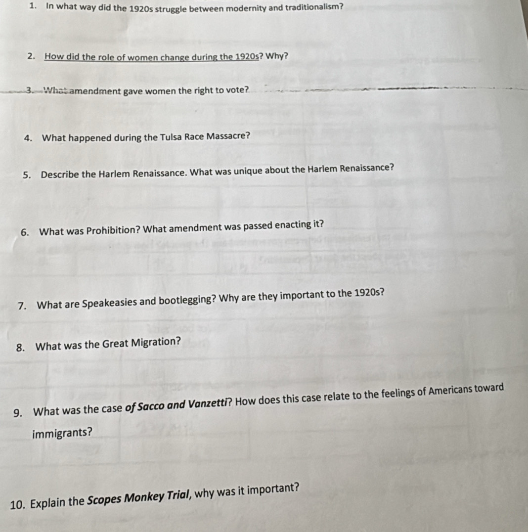 In what way did the 1920s struggle between modernity and traditionalism? 
2. How did the role of women change during the 1920s? Why? 
3.. What amendment gave women the right to vote? 
4. What happened during the Tulsa Race Massacre? 
5. Describe the Harlem Renaissance. What was unique about the Harlem Renaissance? 
6. What was Prohibition? What amendment was passed enacting it? 
7. What are Speakeasies and bootlegging? Why are they important to the 1920s? 
8. What was the Great Migration? 
9. What was the case of Sacco and Vanzetti? How does this case relate to the feelings of Americans toward 
immigrants? 
10. Explain the Scopes Monkey Trial, why was it important?