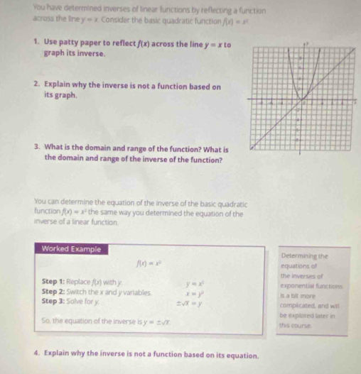 You have determined inverses of linear functions by reflecting a function 
across the line y=x Consider the basic quadratic function f(x)=x^2
1. Use patty paper to reflect f(x) across the line y=xto
graph its inverse. 
2. Explain why the inverse is not a function based on 
its graph. 
3. What is the domain and range of the function? What is 
the domain and range of the inverse of the function? 
You can determine the equation of the inverse of the basic quadratic 
function f(x)=x^2 the same way you determined the equation of the 
inverse of a linear function. 
Worked Example Determining the
f(x)=x^2 equations of 
the inverses of 
Step 1: Replace f(x) with y y=x^2 exponential functions 
Step 2: Switch the x and y variables. x=y^2 is a bit more 
Step 3: Solve for y ± sqrt(x)=y complicated, and will 
be explored later in 
So, the equation of the inverse is y=± sqrt(x) this course. 
4. Explain why the inverse is not a function based on its equation.