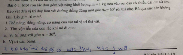 Một con lắc đơn gồm vật nặng khối lượng m=1kg treo vào sợi dây có chiều dài l=40cm. 
Kéo vật đến vị trí dây làm với đường thẳng đứng một góc alpha _0=60° trồi thả nhẹ. Bỏ qua sức cản không 
khí. Lấy g=10m/s^2. 
1.Thế năng, động năng, cơ năng của vật tại vị trí thả vật. 
2. Tìm vận tốc của con lắc khi nó đi qua: 
a. Vị trí ứng với góc alpha =30°. 
b. Vj trí cân bằng. 
_