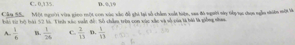 C. 0, 135. D. 0, 19
Câu 55. Một người vừa gico một con xúc xắc để ghi lại số chấm xuất hiện, sau đó người này tiếp tục chọn ngẫu nhiên một lá
bài từ bộ bài 52 lá. Tính xác suất để: Số chẩm trên con xúc xắc và số của lá bài là giống nhau.
A.  1/6  B.  1/26  C.  2/13  D.  1/13 