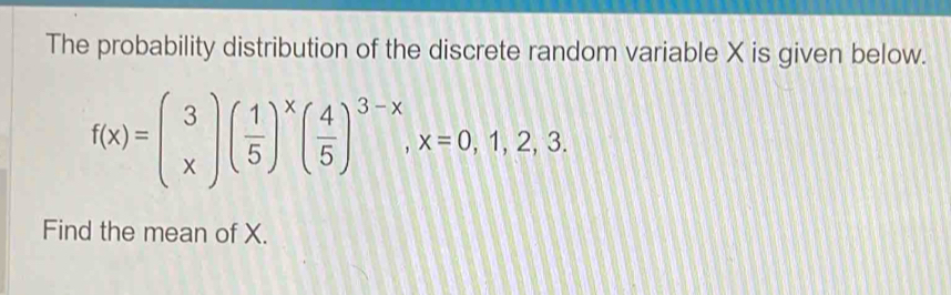 The probability distribution of the discrete random variable X is given below.
f(x)=beginpmatrix 3 xendpmatrix beginpmatrix  1/5 end(pmatrix)^xbeginpmatrix  4/5 end(pmatrix)^(3-x), x=0,1,2,3. 
Find the mean of X.