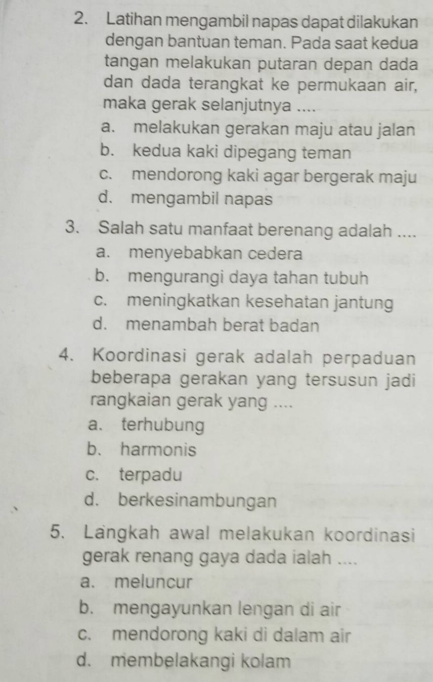 Latihan mengambil napas dapat dilakukan
dengan bantuan teman. Pada saat kedua
tangan melakukan putaran depan dada
dan dada terangkat ke permukaan air,
maka gerak selanjutnya ....
a. melakukan gerakan maju atau jalan
b. kedua kaki dipegang teman
c. mendorong kaki agar bergerak maju
d. mengambil napas
3. Salah satu manfaat berenang adalah ....
a. menyebabkan cedera
b. mengurangi daya tahan tubuh
c. meningkatkan kesehatan jantung
d. menambah berat badan
4. Koordinasi gerak adalah perpaduan
beberapa gerakan yang tersusun jadi
rangkaian gerak yang ....
a. terhubung
b. harmonis
c. terpadu
d. berkesinambungan
5. Langkah awal melakukan koordinasi
gerak renang gaya dada ialah ....
a. meluncur
b. mengayunkan lengan di air
c. mendorong kaki di dalam air
d. membelakangi kolam