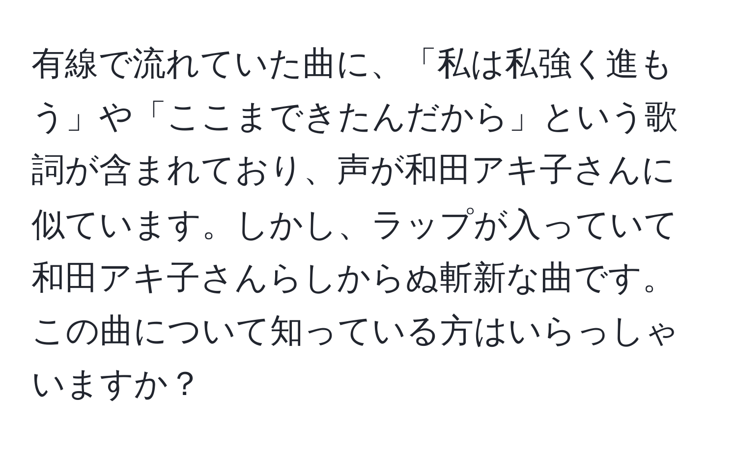 有線で流れていた曲に、「私は私強く進もう」や「ここまできたんだから」という歌詞が含まれており、声が和田アキ子さんに似ています。しかし、ラップが入っていて和田アキ子さんらしからぬ斬新な曲です。この曲について知っている方はいらっしゃいますか？