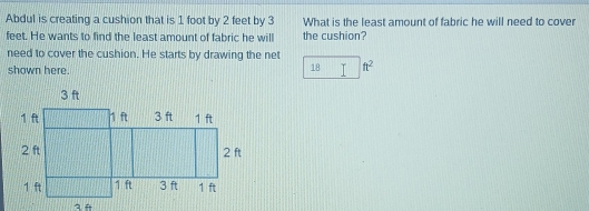 Abdul is creating a cushion that is 1 foot by 2 feet by 3 What is the least amount of fabric he will need to cover
feet. He wants to find the least amount of fabric he will the cushion? 
need to cover the cushion. He starts by drawing the net 
shown here. 18 T ft^2