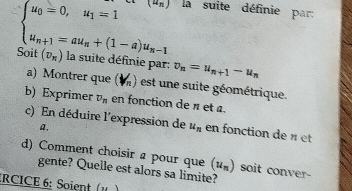 (^n) la suite définie par:
beginarrayl u_0=0,u_1=1 u_n+1=au_n+(1-a)u_n-1endarray.
Soit (v_n) la suite définie par v_n=u_n+1-u_n
a) Montrer que (M) est une suite géométrique. 
b) Exprimer v_n en fonction de π et a. 
c) En déduire l'expression de u_n en fonction de « et 
a, 
d) Comment choisir a pour que (u_n) soit conver- 
gente? Quelle est alors sa limite? 
:RCICE 6: Soient (,)