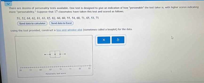 There are dozens of personality tests available. One test is designed to give an indication of how "personable" the test taker is, with higher scores indicating 
more "personability." Suppose that 17 classmates have taken this test and scored as follows.
51, 52, 64, 62, 81, 63, 85, 82, 66, 60, 55, 54, 68, 71, 65, 53, 71
Send data to calculator Send data to Excel 
Using the tool provided, construct a box-and-whisker plot (sometimes called a boxplot) for the data. 
×