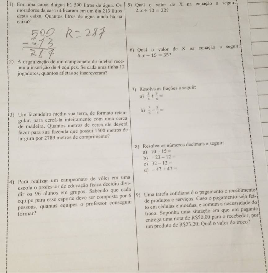 Em uma caixa d'água há 500 litros de água. Os 5) Qual o valor de X na equação a seguir:
moradores da casa utilizaram em um dia 213 litros 2.x+10=20 ?
desta caixa. Quantos litros de água ainda há na
caixa?
6) Qual o valor de X na equação a seguir:
5. x-15=35
2) A organização de um campeonato de futebol rece-
beu a inscrição de 4 equipes. Se cada uma tinha 12
jogadores, quantos atletas se inscreveram?
7) Resolva as frações a seguir:
a)  2/4 + 3/6 =
3) Um fazendeiro mediu sua terra, de formato retan- b)  7/3 - 2/4 =
gular. para cercá-la inteiramente com uma cerca
de madeira. Quantos metros de cerca ele deverá
fazer para sua fazenda que possui 1500 metros de
largura por 2789 metros de comprimento?
8) Resolva os números decímais a seguir:
a) 10-15=
b) -23-12=
c) 32-12=
d) -47+47=
4) Para realizar um campeonato de vôlei em uma
escola o professor de educação física decidiu divi-
dir os 96 alunos em grupos. Sabendo que cada
equipe para esse esporte deve ser composta por 6 9) Uma tarefa cotidiana é o pagamento e recebimento
pessoas, quantas equipes o professor conseguiu de produtos e serviços. Caso o pagamento seja fei-
formar? to em cédulas e moedas, e comum a necessidade do
troco. Suponha uma situação em que um pagante
entrega uma nota de RS50,00 para o recebedor, por
um produto de R$23,20. Qual o valor do troco?