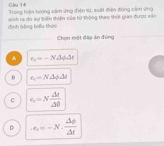 Trong hiện tượng cảm ứng điện từ, suất điện động cảm ứng
sinh ra do sự biến thiên của từ thông theo thời gian được xác
định bằng biểu thức
Chọn một đáp án đúng
A e_c=-N△ phi △ t
B e_c=N△ phi △ t
C e_c=N △ t/△ 0 
D e_c=-N·  △ phi /△ t 