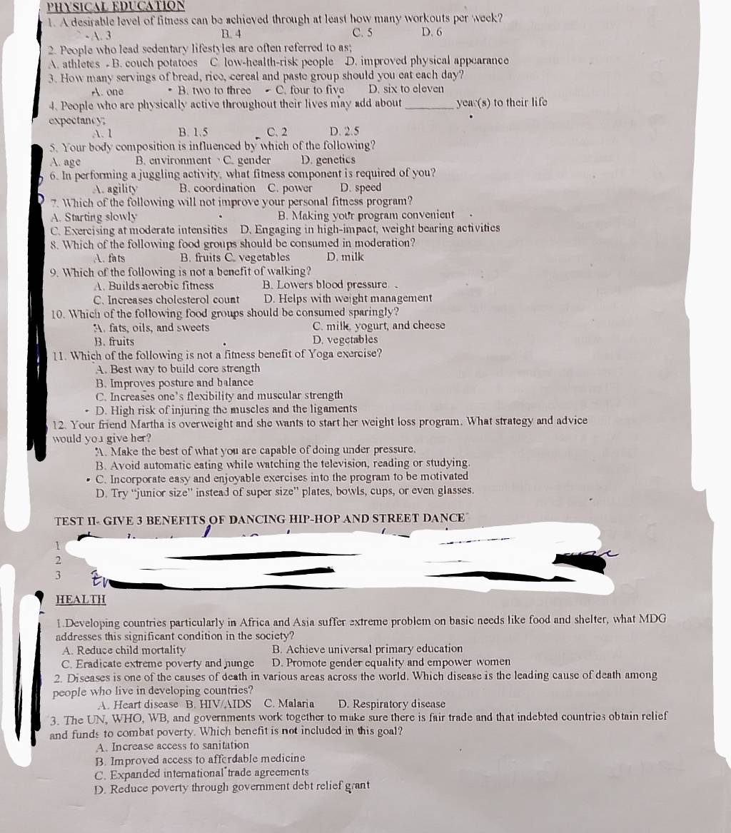PHYSICAL EDUCATION
1. A desirable level of fitness can be achieved through at least how many workouts per week?
- A. 3 B. 4 C. 5 D. 6
2. People who lead sedentary lifestyles are often referred to as;
A. athletes - B. couch potatoes C. low-health-risk people D. improved physical appearance
3. How many servings of bread, rice, cereal and paste group should you eat each day?
A. one . B. two to three C. four to five D. six to eleven
4. People who are physically active throughout their lives may add about _year(s) to their life
expectancy;
A. 1 B. 1.5 C. 2 D. 2.5
S. Your body composition is influenced by which of the following?
A. age B. environment C. gender D. genetics
6. In performing a juggling activity, what fitness component is required of you?
A. agility B.coordination C. power D. speed
7. Which of the following will not improve your personal fitness program?
A. Starting slowly B. Making your program convenient
C. Exercising at moderate intensities D. Engaging in high-impact, weight bearing activities
8. Which of the following food groups should be consumed in moderation?
A. fats B. fruits C. vegetables D. milk
9. Which of the following is not a benefit of walking?
A. Builds aerobic fitness B. Lowers blood pressure
C. Increases cholesterol count D. Helps with weight management
10. Which of the following food groups should be consumed sparingly?
A fats, oils, and sweets C. milk, yogurt, and cheese
B. fruits D. vegetables
11. Which of the following is not a fitness benefit of Yoga exercise?
A. Best way to build core strength
B. Improves posture and balance
C. Increases one’s flexibility and muscular strength
D. High risk of injuring the muscles and the ligaments
12. Your friend Martha is overweight and she wants to start her weight loss program. What strategy and advice
would yo1 give her?
A. Make the best of what you are capable of doing under pressure.
B. Avoid automatic eating while watching the television, reading or studying.
C. Incorporate easy and enjoyable exercises into the program to be motivated
D. Try “junior size” instead of super size” plates, bowls, cups, or even glasses.
TEST II- GIVE 3 BENEFITS OF DANCING HIP-HOP AND STREET DANCE
1
2
3
HEALTH
1.Developing countries particularly in Africa and Asia suffer extreme problem on basic needs like food and shelter, what MDG
addresses this significant condition in the society?
A. Reduce child mortality B. Achieve universal primary education
C. Eradicate extreme poverty and hunge D. Promote gender equality and empower women
2. Diseases is one of the causes of death in various areas across the world. Which disease is the leading cause of death among
people who live in developing countries?
A. Heart disease B. HIV/AIDS C. Malaria D. Respiratory disease
3. The UN, WHO, WB, and governments work together to make sure there is fair trade and that indebted countries obtain relief
and funds to combat poverty. Which benefit is not included in this goal?
A. Increase access to sanitation
B. Improved access to affordable medicine
C. Expanded international"trade agreements
D. Reduce poverty through government debt relief grant