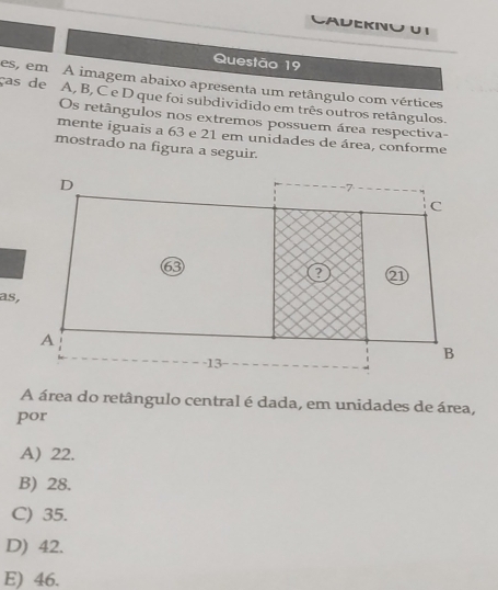 CALEKNU U I
Questão 19
ças de es, em A imagem abaixo apresenta um retângulo com vértices
A, B, C e D que foi subdividido em três outros retângulos
Os retângulos nos extremos possuem área respectiva-
mente iguais a 63 e 21 em unidades de área, conforme
mostrado na figura a seguir.
as,
A área do retângulo central é dada, em unidades de área,
por
A) 22.
B) 28.
C) 35.
D) 42.
E) 46.