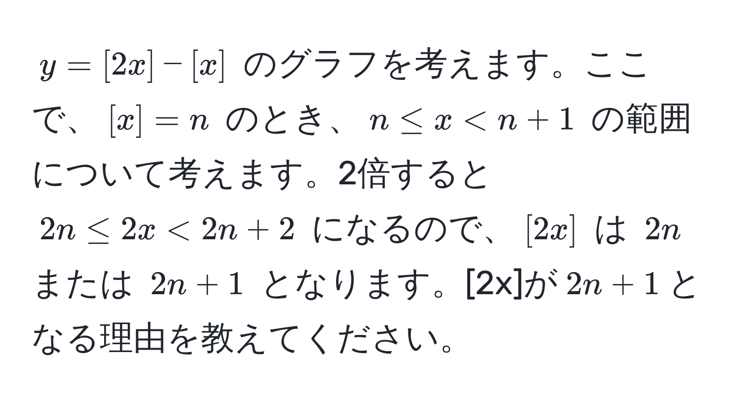 $y = [2x] - [x]$ のグラフを考えます。ここで、$[x] = n$ のとき、$n ≤ x < n + 1$ の範囲について考えます。2倍すると $2n ≤ 2x < 2n + 2$ になるので、$[2x]$ は $2n$ または $2n + 1$ となります。[2x]が$2n + 1$となる理由を教えてください。