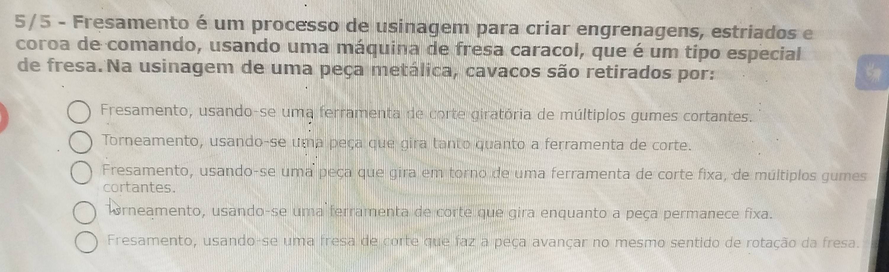 5/5 - Fresamento é um processo de usinagem para criar engrenagens, estriados e
coroa de comando, usando uma máquina de fresa caracol, que é um típo especial
de fresa.Na usinagem de uma peça metálica, cavacos são retirados por:
Fresamento, usando-se uma ferramenta de corte giratória de múltiplos gumes cortantes.
Torneamento, usando-se uma peça que gira tanto quanto a ferramenta de corte.
Fresamento, usando-se uma peça que gira em torno de uma ferramenta de corte fixa, de múltiplos gumes
cortantes.
Trneamento, usando-se uma ferramenta de corte que gira enquanto a peça permanece fixa.
Fresamento, usando-se uma fresa de corte que faz a peça avançar no mesmo sentido de rotação da fresa.