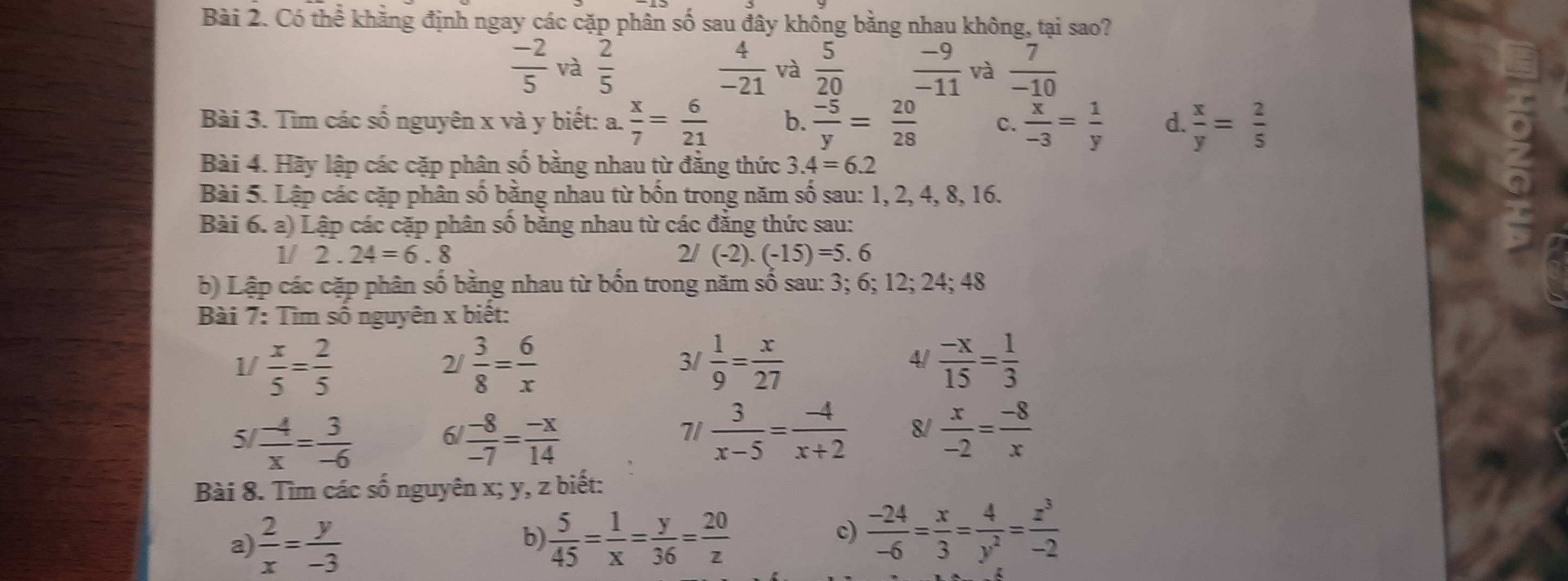 Có thể khẳng định ngay các cặp phân số sau đây không bằng nhau không, tại sao?
 (-2)/5  và  2/5   4/-21  và  5/20   (-9)/-11  và  7/-10 
Bài 3. Tìm các số nguyên x và y biết: a.  x/7 = 6/21  b.  (-5)/y = 20/28  C.  x/-3 = 1/y  d.  x/y = 2/5 
Bài 4. Hãy lập các cặp phân số bằng nhau từ đẳng thức 3.4=6.2
Bài 5. Lập các cặp phân số bằng nhau từ bốn trong năm số sau: 1, 2, 4, 8, 16.
Bài 6. a) Lập các cặp phân số bằng nhau từ các đăng thức sau:
1/ 2 . 24=6.8 2/(-2).(-15)=5.6
b) Lập các cặp phân số bằng nhau từ bốn trong năm số sau: 3; 6; 12; 24; 48
Bài 7: Tìm số nguyên x biết:
1/  x/5 = 2/5   3/8 = 6/x   1/9 = x/27   (-x)/15 = 1/3 
2/
3/
4/
5  (-4)/x = 3/-6 
6  (-8)/-7 = (-x)/14 
71  3/x-5 = (-4)/x+2  8/  x/-2 = (-8)/x 
Bài 8. Tìm các số nguyên x; y, z biết:
b
a)  2/x = y/-3   5/45 = 1/x = y/36 = 20/z 
c)  (-24)/-6 = x/3 = 4/y^2 = z^3/-2 