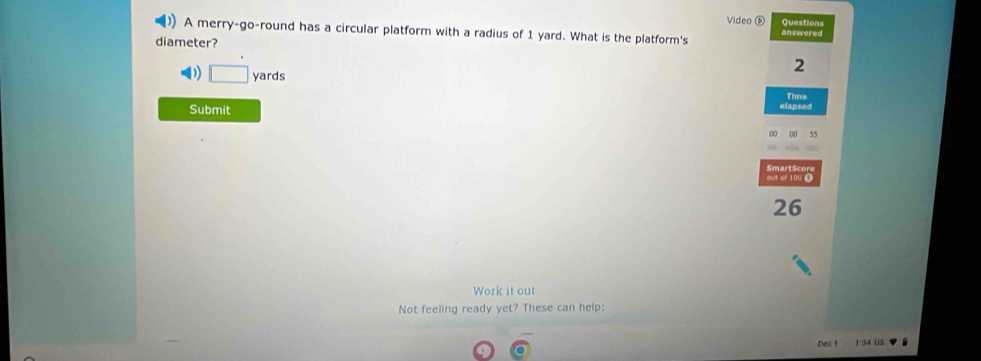 Video ⑥ Questions 
A merry-go-round has a circular platform with a radius of 1 yard. What is the platform's answered 
diameter?
2
) □ yards
Time 
Submit elapsed 
Smart S cor 
out of 100 0
26
Work it out 
Not feeling ready yet? These can help: 
Dec 1 34 US