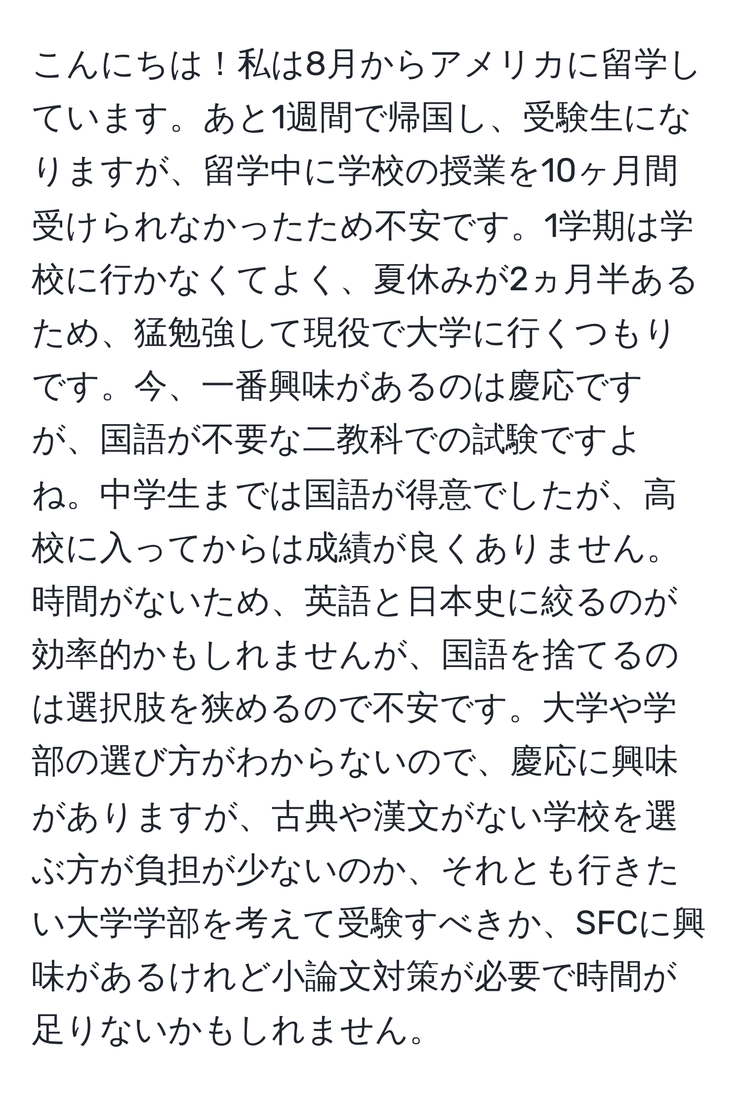 こんにちは！私は8月からアメリカに留学しています。あと1週間で帰国し、受験生になりますが、留学中に学校の授業を10ヶ月間受けられなかったため不安です。1学期は学校に行かなくてよく、夏休みが2ヵ月半あるため、猛勉強して現役で大学に行くつもりです。今、一番興味があるのは慶応ですが、国語が不要な二教科での試験ですよね。中学生までは国語が得意でしたが、高校に入ってからは成績が良くありません。時間がないため、英語と日本史に絞るのが効率的かもしれませんが、国語を捨てるのは選択肢を狭めるので不安です。大学や学部の選び方がわからないので、慶応に興味がありますが、古典や漢文がない学校を選ぶ方が負担が少ないのか、それとも行きたい大学学部を考えて受験すべきか、SFCに興味があるけれど小論文対策が必要で時間が足りないかもしれません。