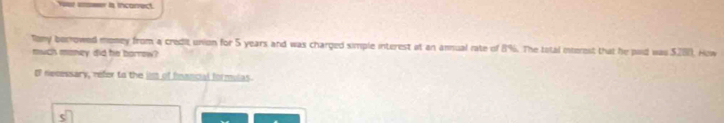 Ya emer is inconect. 
Tony berrowed money from a credit union for 5 years and was charged simple interest at an annual rate of 8%. The total interest that he paid was $280. How 
much money did he borrow? 
Of necessary, refer to the iim of fnancial formulas.