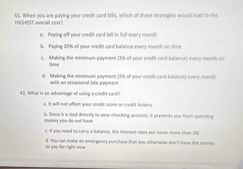 When you are paying your credit card bills, which of these strategies would lead to the
HIGHEST overall cost?
a. Paying off your credit card bill in full every month
b. Paying 20% of your credit card balance every month on time
c. Making the minimum payment (3% of your credit card balance) every month on
time
d. Making the minimum payment (3% of your credit card balance) every month
with an occasional late payment
42. What is an advantage of using a credit card?
a. It will not affect your credit score or credit history
b. Since it is tied directly to your checking account, it prevents you from spending
money you do not have
c. If you need to carry a balance, the interest rates are never more than 2%
d. You can make an emergency purchase that you otherwise don't have the money
to pay for right now