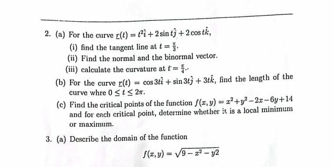 For the curve _ r(t)=t^2hat i+2sin that j+2cos that k, 
(i) find the tangent line at t= π /3 . 
(ii) Find the normal and the binormal vector. 
(iii) calculate the curvature at t= π /4 . 
(b) For the curve r(t)=cos 3that i+sin 3that j+3that k , find the length of the 
curve whre 0≤ t≤ 2π. 
(c) Find the critical points of the function f(x,y)=x^2+y^2-2x-6y+14
and for each critical point, determine whether it is a local minimum 
or maximum. 
3. (a) Describe the domain of the function
f(x,y)=sqrt(9-x^2-y2)