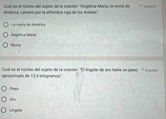 Cuál es el núcleo del sujeto de la oración: 'Angélica María, la novia de 5 puntos
América, caminó por la alfombra roja de los Arieles".
La novia de América
Angélica María
Novia
Cuál es el núcleo del sujeto de la oración: "El lingote de oro tiene un peso * 5 puntos
aproximado de 12,4 kilogramos".
Peso
Oro
Lingote