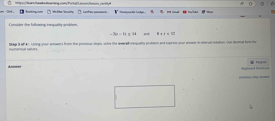 bm - Onli... Booking.com McAfee Security LastPass password... Honeysuckle Lodge... Gmail YouTube Maps 
Consider the following inequality problem.
-2(t-1)≤ 14 and 8+t<12</tex> 
Step 3 of 4 : Using your answers from the previous steps, solve the overall inequality problem and express your answer in interval notation. Use decimal form for 
numerical values. 
Answer Keypad 
Keyboard Shortcuts 
previous step answer