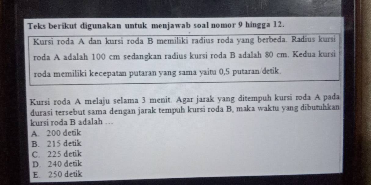 Teks berikut digunakan untuk menjawab soal nomor 9 hingga 12.
Kursi roda A dan kursi roda B memiliki radius roda yang berbeda. Radius kursi
roda A adalah 100 cm sedangkan radius kursi roda B adalah 80 cm. Kedua kursi
roda memiliki kecepatan putaran yang sama yaitu 0,5 putaran/detik.
Kursi roda A melaju selama 3 menit. Agar jarak yang ditempuh kursi roda A pada
durasi tersebut sama dengan jarak tempuh kursi roda B, maka waktu yang dibutuhkan
kursi roda B adalah …
A. 200 detik
B. 215 detik
C. 225 detik
D. 240 detik
E. 250 detik